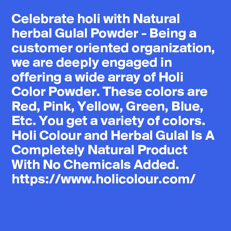 Celebrate holi with Natural herbal Gulal Powder - Being a customer oriented organization, we are deeply engaged in offering a wide array of Holi Color Powder. These colors are Red, Pink, Yellow, Green, Blue, Etc. You get a variety of colors. Holi Colour and Herbal Gulal Is A Completely Natural Product With No Chemicals Added. 
https://www.holicolour.com/
