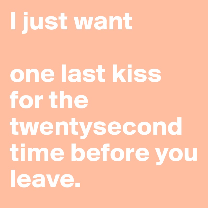 I just want 

one last kiss for the twentysecond time before you leave. 