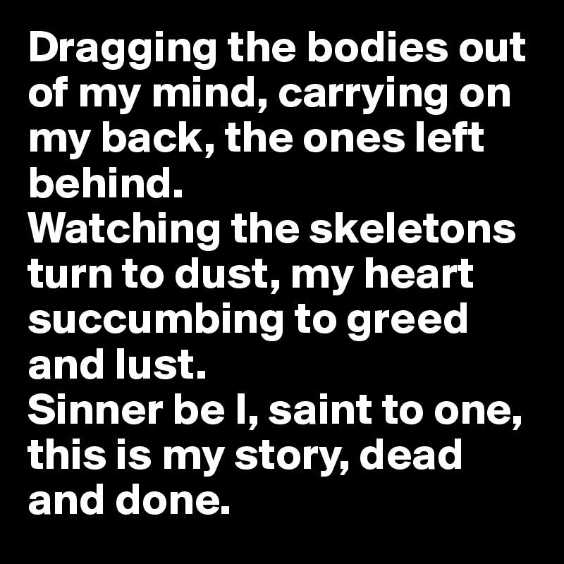 Dragging the bodies out of my mind, carrying on my back, the ones left behind. 
Watching the skeletons turn to dust, my heart succumbing to greed and lust. 
Sinner be I, saint to one, this is my story, dead and done. 