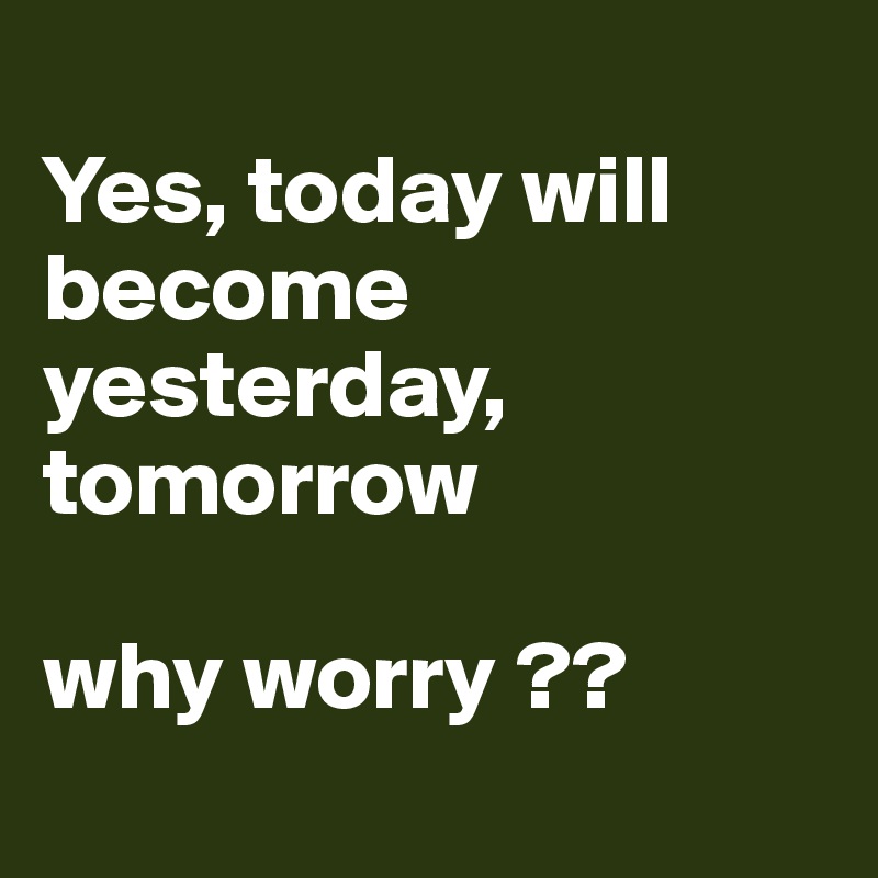 
Yes, today will become yesterday, tomorrow 

why worry ??

