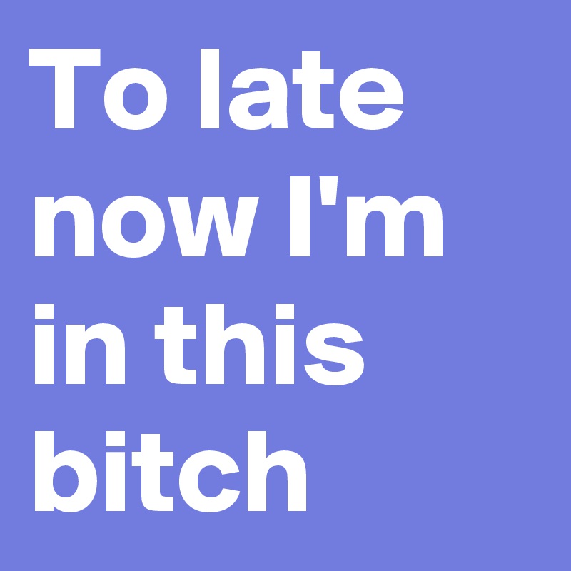 To late now I'm in this bitch