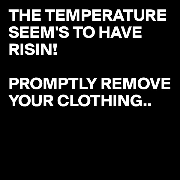 THE TEMPERATURE 
SEEM'S TO HAVE RISIN!

PROMPTLY REMOVE YOUR CLOTHING..  


