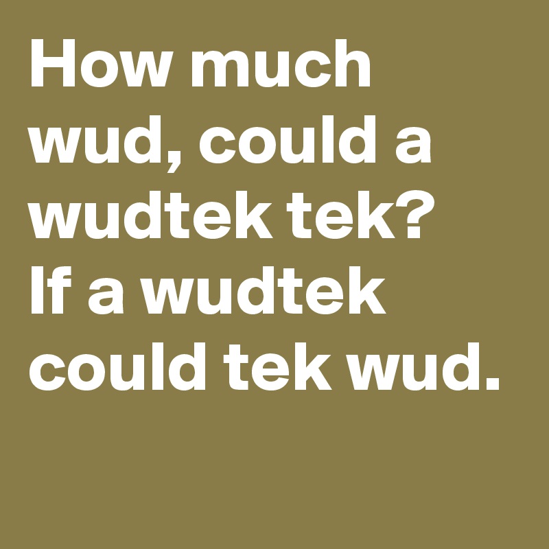 How much wud, could a wudtek tek?
If a wudtek could tek wud.
