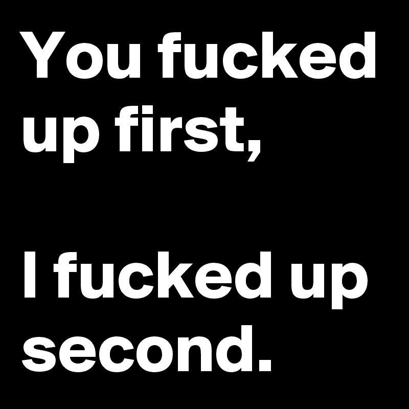 You fucked up first,

I fucked up second. 