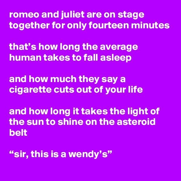 romeo and juliet are on stage together for only fourteen minutes

that’s how long the average human takes to fall asleep

and how much they say a cigarette cuts out of your life

and how long it takes the light of the sun to shine on the asteroid belt

“sir, this is a wendy’s”