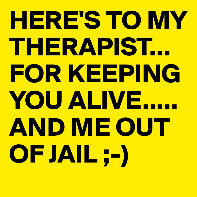 HERE'S TO MY THERAPIST... FOR KEEPING YOU ALIVE.....
AND ME OUT OF JAIL ;-)