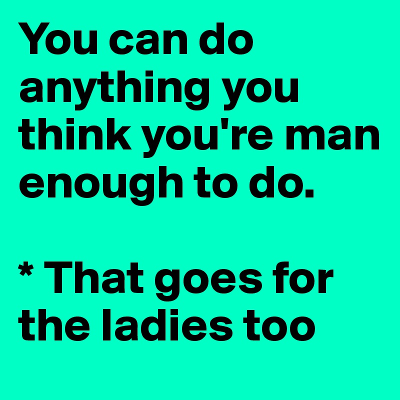 You can do anything you think you're man enough to do.

* That goes for the ladies too