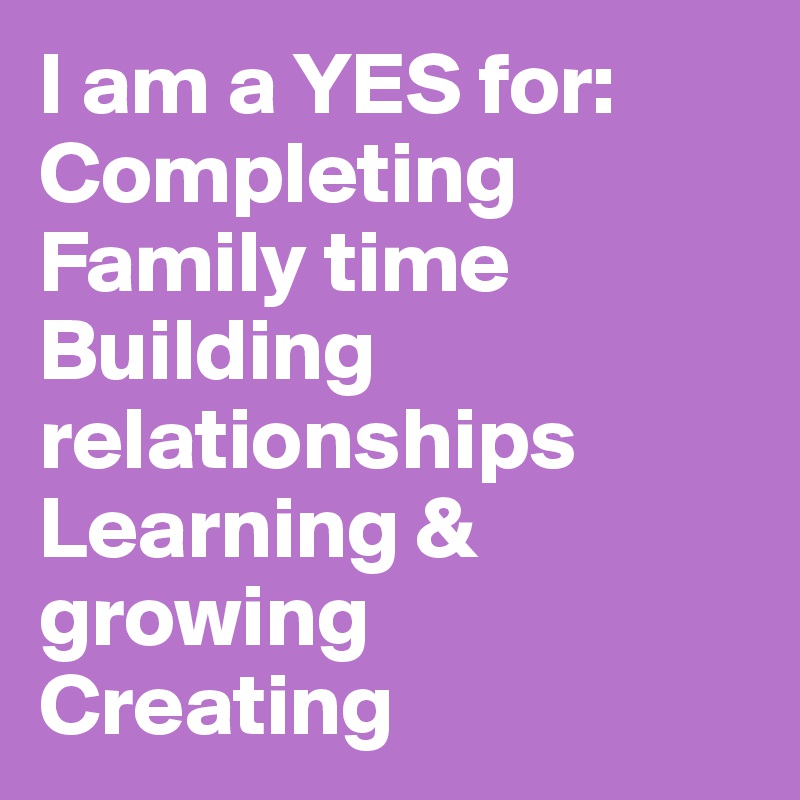 I am a YES for:
Completing
Family time
Building relationships
Learning & growing
Creating