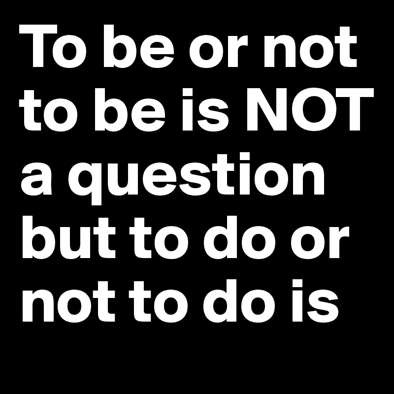 To be or not to be is NOT a question but to do or not to do is