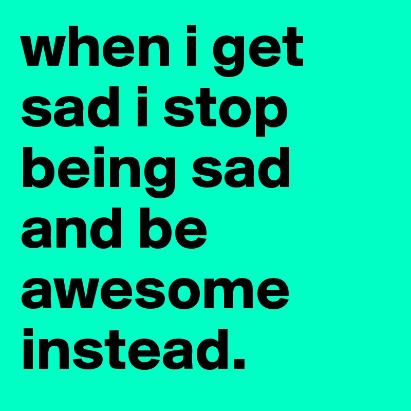 when i get sad i stop being sad and be awesome instead.