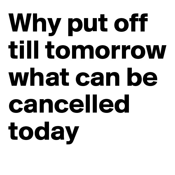 Why put off till tomorrow what can be cancelled today