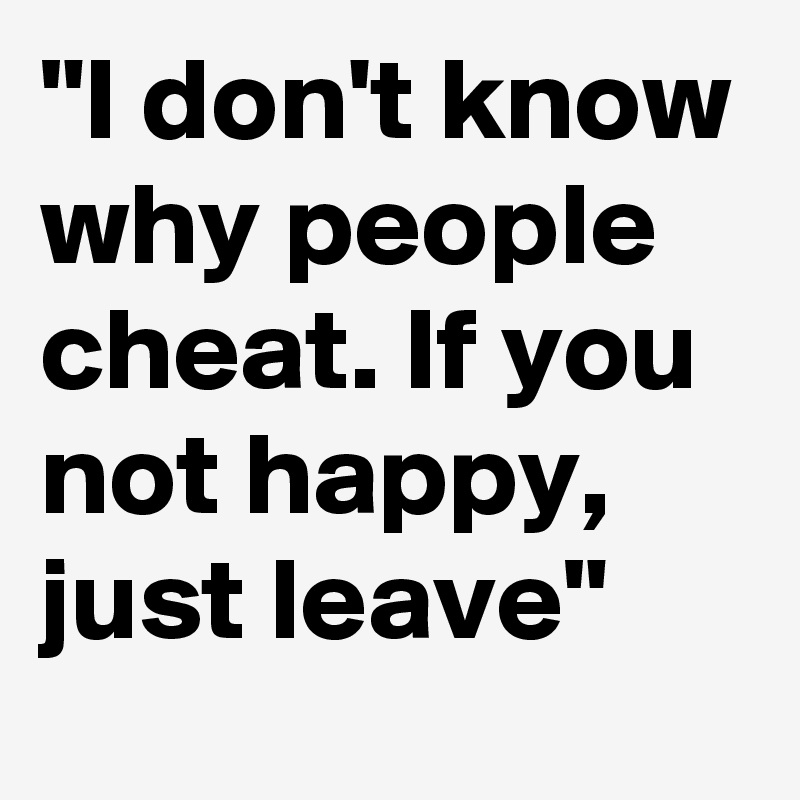 I don&rsquo;t know why people cheat. If you not happy, just leave 