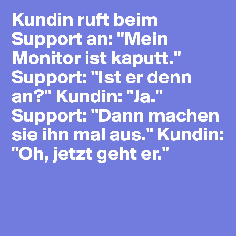 Kundin ruft beim Support an: "Mein Monitor ist kaputt." Support: "Ist er denn an?" Kundin: "Ja." Support: "Dann machen sie ihn mal aus." Kundin: "Oh, jetzt geht er."
 
