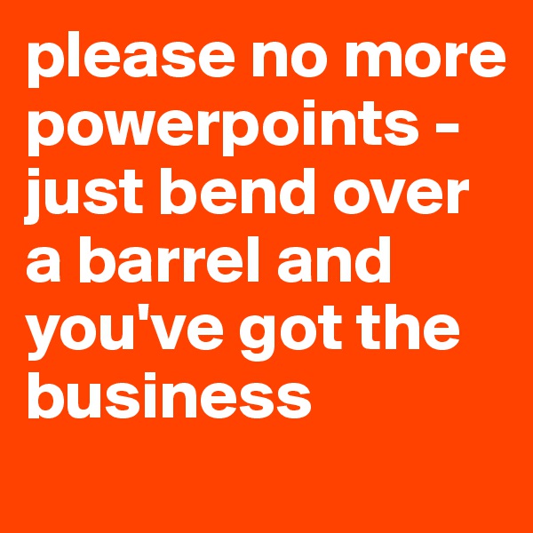 please no more powerpoints - just bend over a barrel and you've got the business