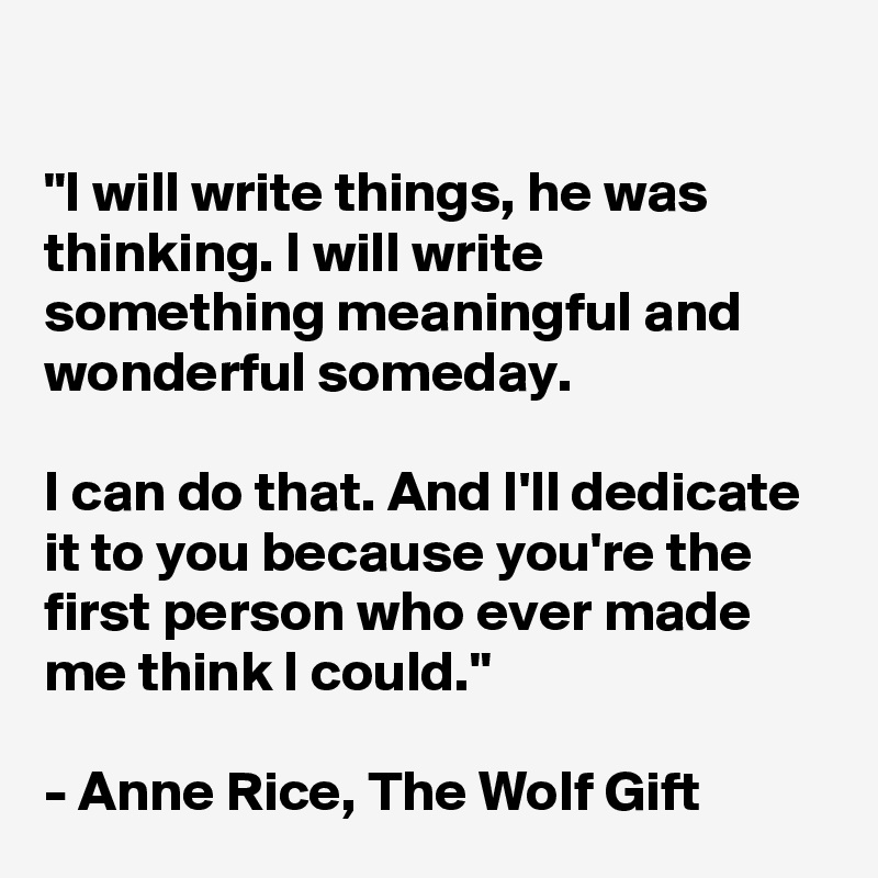 

"I will write things, he was thinking. I will write something meaningful and wonderful someday.

I can do that. And I'll dedicate it to you because you're the first person who ever made me think I could."

- Anne Rice, The Wolf Gift