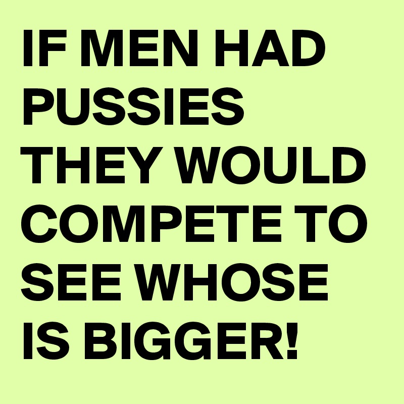 IF MEN HAD PUSSIES THEY WOULD COMPETE TO SEE WHOSE IS BIGGER! 
