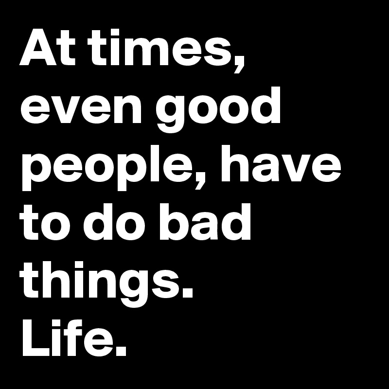 At times, even good people, have to do bad things. 
Life. 