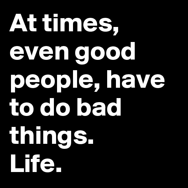 At times, even good people, have to do bad things. 
Life. 