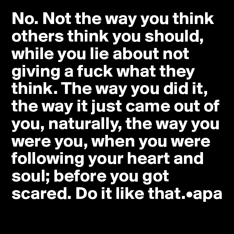 No. Not the way you think others think you should, while you lie about not giving a fuck what they think. The way you did it, the way it just came out of you, naturally, the way you were you, when you were following your heart and soul; before you got scared. Do it like that.•apa