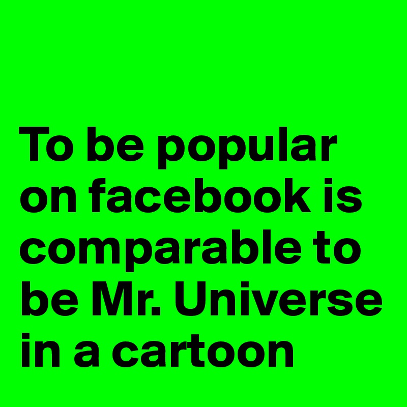 

To be popular on facebook is comparable to be Mr. Universe in a cartoon