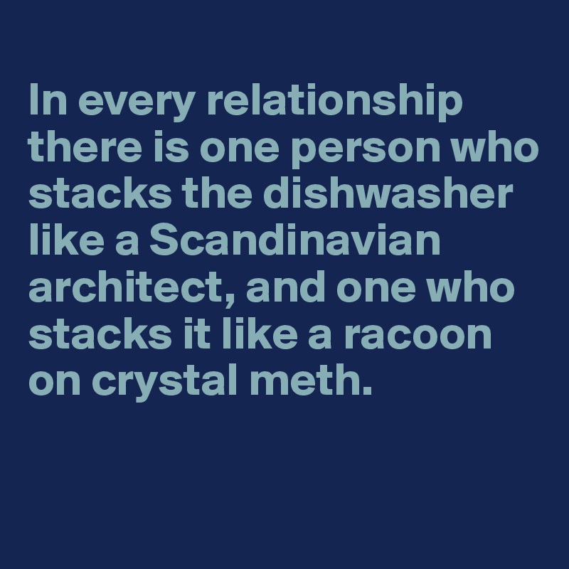 
In every relationship there is one person who stacks the dishwasher like a Scandinavian architect, and one who stacks it like a racoon on crystal meth. 


