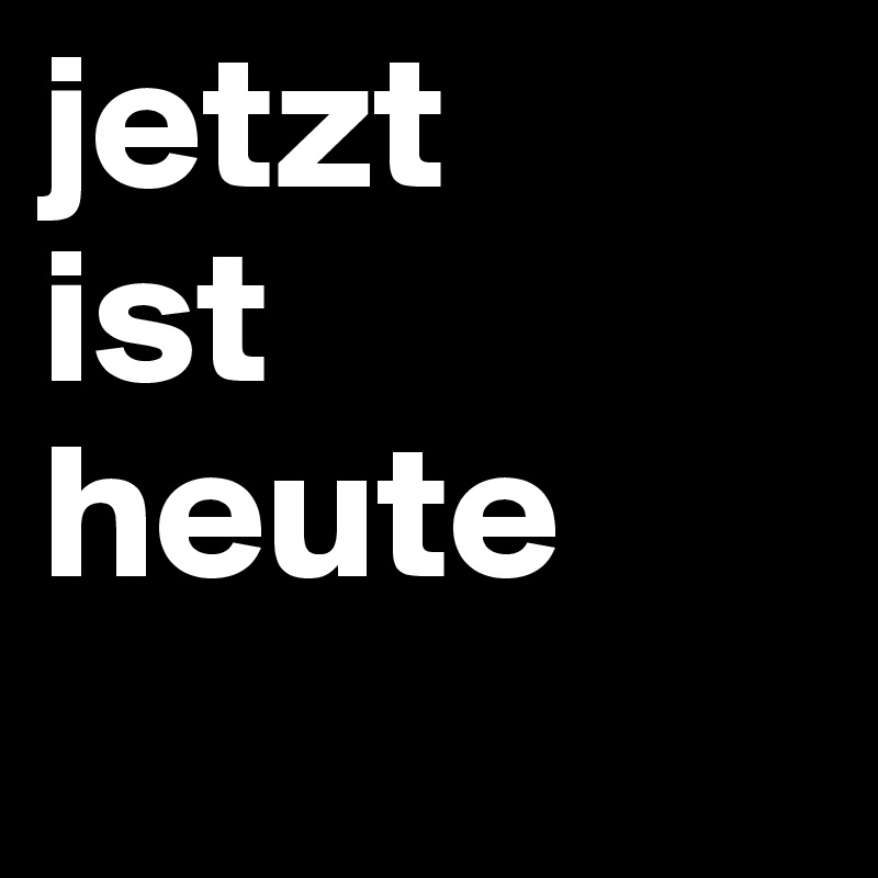 jetzt
ist
heute
