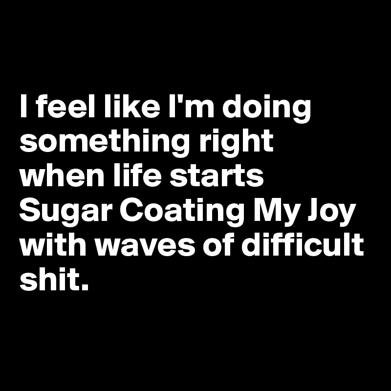 

I feel like I'm doing something right 
when life starts 
Sugar Coating My Joy with waves of difficult shit.

