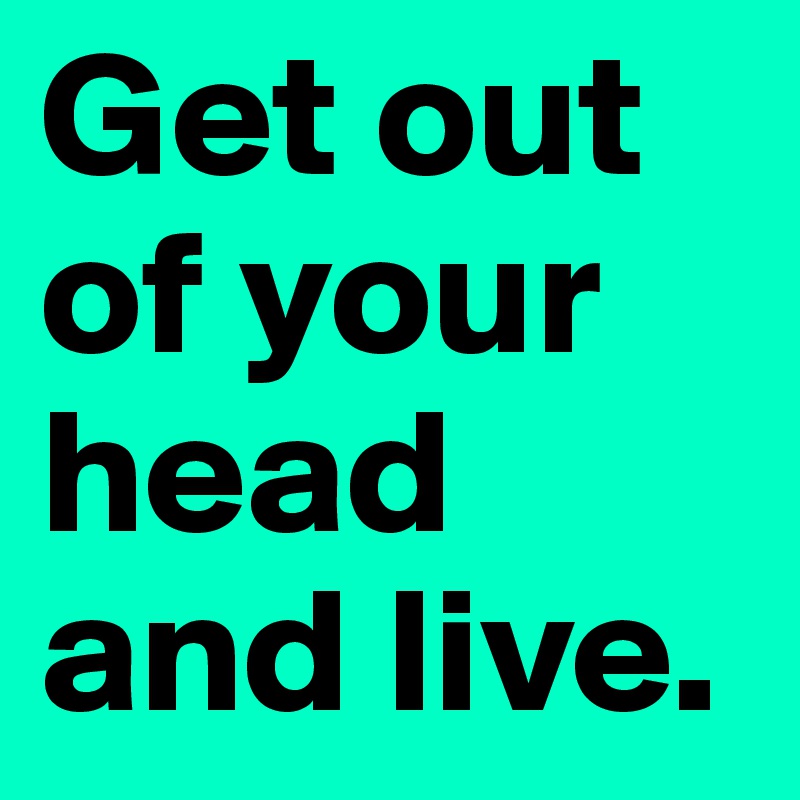 Get out of your head and live. 