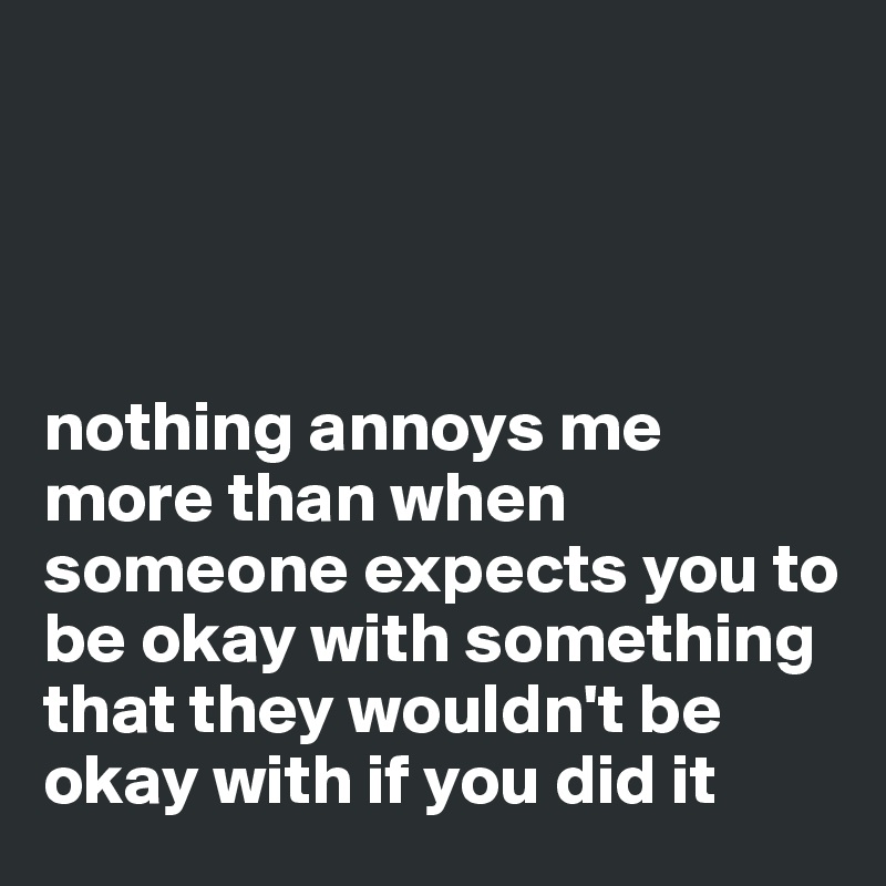 




nothing annoys me more than when someone expects you to be okay with something that they wouldn't be okay with if you did it 