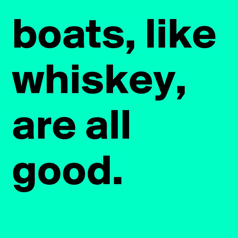 boats, like whiskey, are all good.