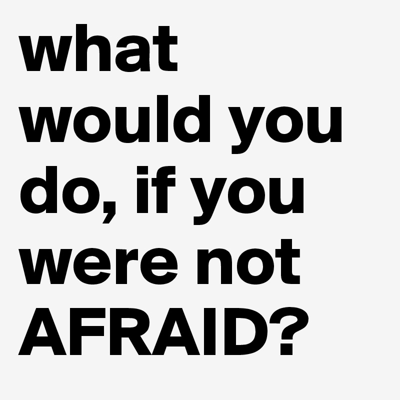 what would you do, if you were not AFRAID?