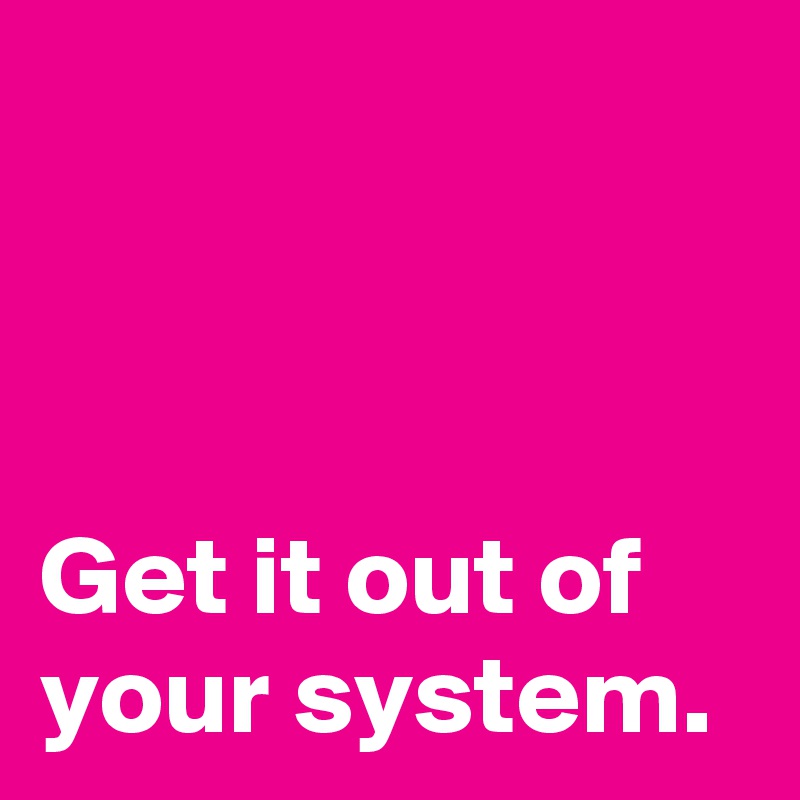 



Get it out of your system.