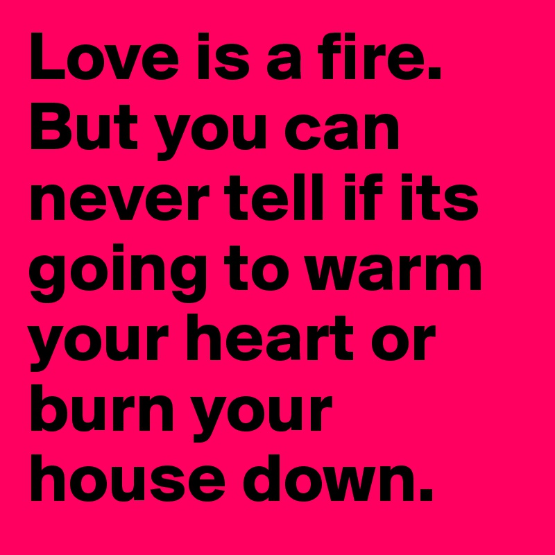 Love is a fire. But you can never tell if its going to warm your heart or burn your house down. 