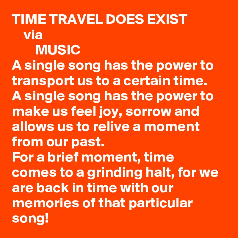 TIME TRAVEL DOES EXIST
    via
        MUSIC
A single song has the power to transport us to a certain time.
A single song has the power to make us feel joy, sorrow and allows us to relive a moment from our past. 
For a brief moment, time comes to a grinding halt, for we are back in time with our memories of that particular song!