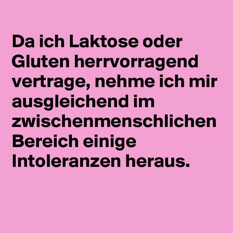 
Da ich Laktose oder Gluten herrvorragend vertrage, nehme ich mir ausgleichend im zwischenmenschlichen Bereich einige Intoleranzen heraus.