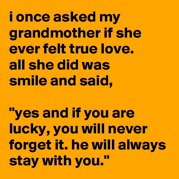 i once asked my grandmother if she ever felt true love.
all she did was
smile and said,

"yes and if you are lucky, you will never forget it. he will always stay with you."