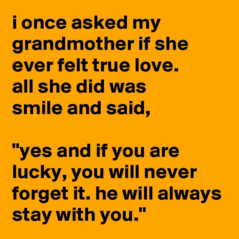 i once asked my grandmother if she ever felt true love.
all she did was
smile and said,

"yes and if you are lucky, you will never forget it. he will always stay with you."