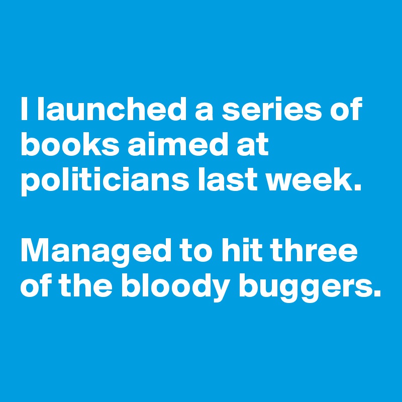 

I launched a series of books aimed at politicians last week. 

Managed to hit three of the bloody buggers. 

