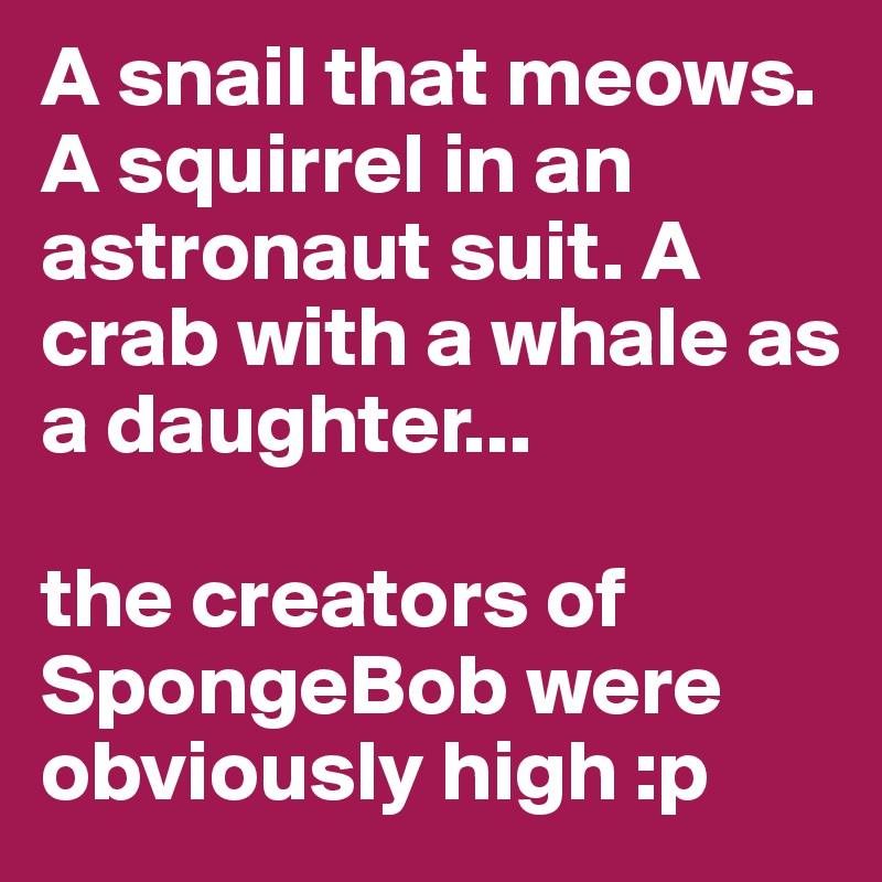A snail that meows. A squirrel in an astronaut suit. A crab with a whale as a daughter...

the creators of SpongeBob were obviously high :p