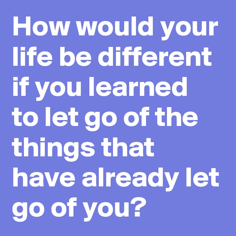 How would your life be different if you learned to let go of the things that have already let go of you?