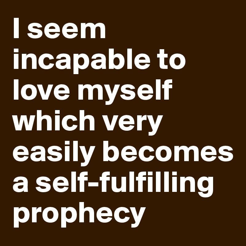 I seem incapable to love myself which very easily becomes a self-fulfilling prophecy