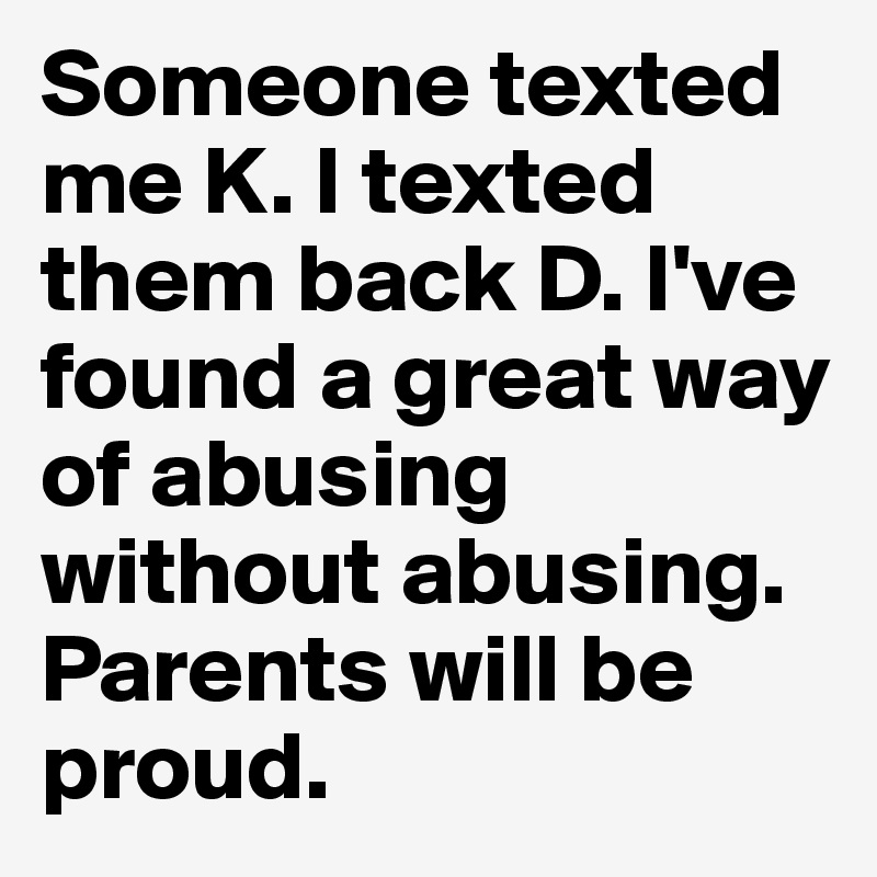 Someone texted me K. I texted them back D. I've found a great way of abusing without abusing. Parents will be proud.