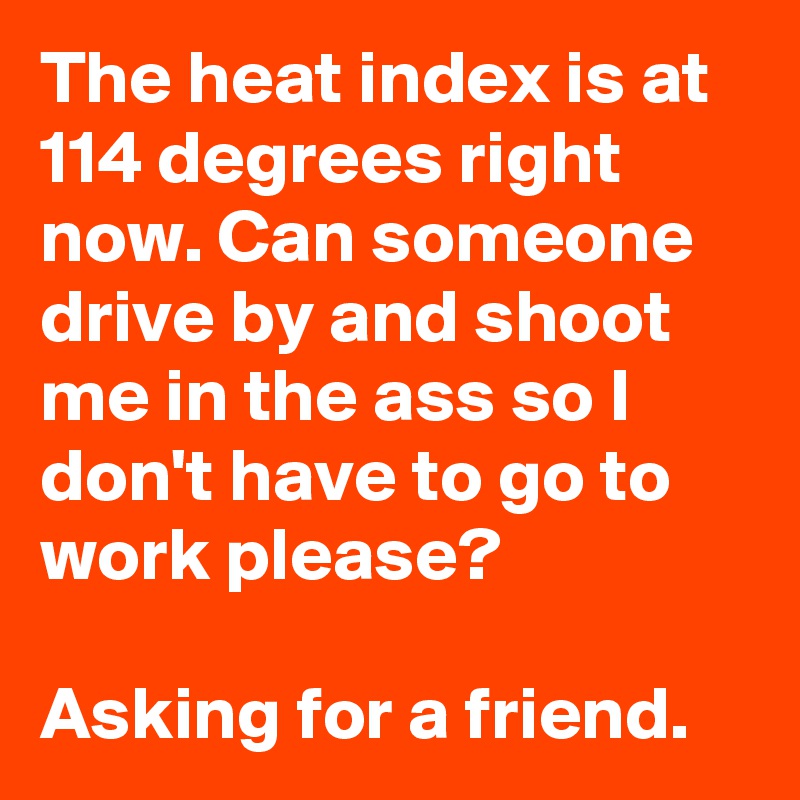 The heat index is at 114 degrees right now. Can someone drive by and shoot me in the ass so I don't have to go to work please? 

Asking for a friend.