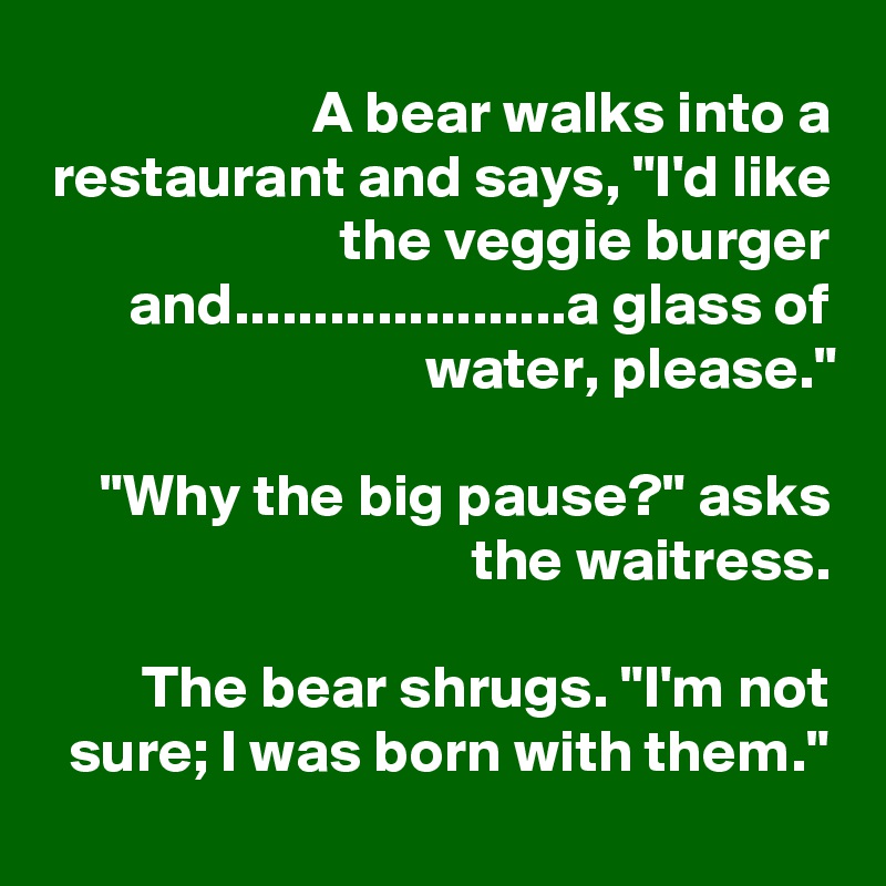A bear walks into a restaurant and says, "I'd like the veggie burger and.....................a glass of water, please."

"Why the big pause?" asks the waitress.

The bear shrugs. "I'm not sure; I was born with them."
