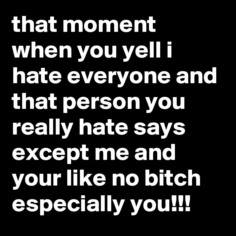 that moment when you yell i hate everyone and that person you really hate says except me and your like no bitch especially you!!!