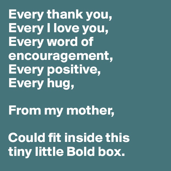 Every thank you, 
Every I love you, 
Every word of encouragement,
Every positive,
Every hug,

From my mother,

Could fit inside this 
tiny little Bold box. 