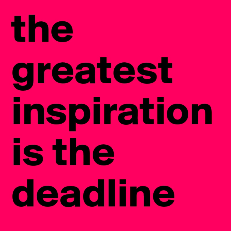 the greatest inspiration is the deadline