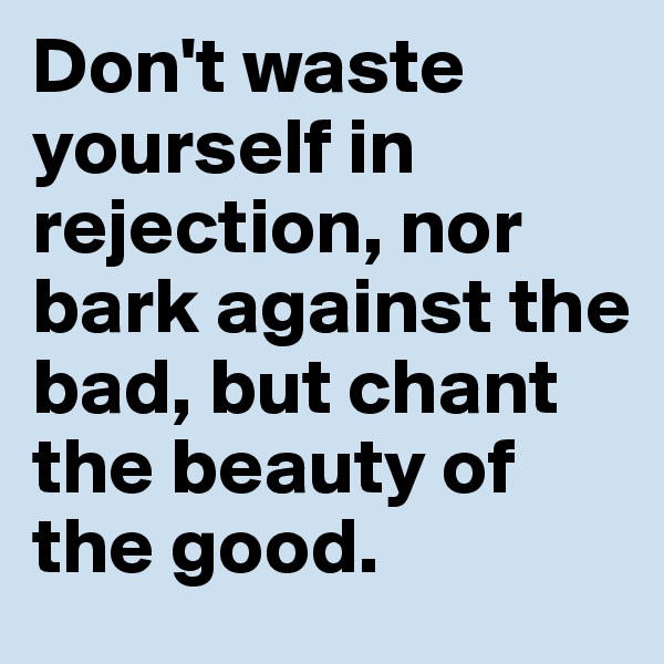 Don't waste yourself in rejection, nor bark against the bad, but chant the beauty of the good.