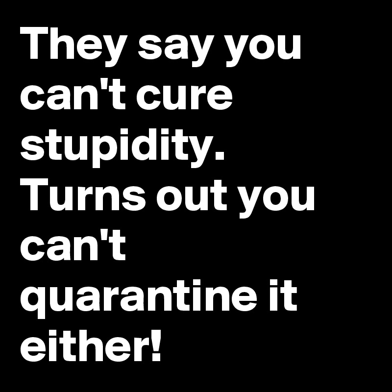 They say you can't cure stupidity.
Turns out you can't quarantine it either!