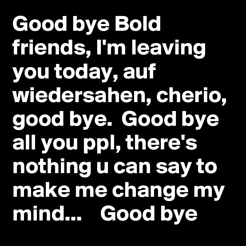 Good bye Bold friends, I'm leaving you today, auf wiedersahen, cherio, good bye.  Good bye all you ppl, there's nothing u can say to make me change my mind...    Good bye 